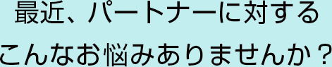 最近、パートナーに対するこんなお悩みありませんか？